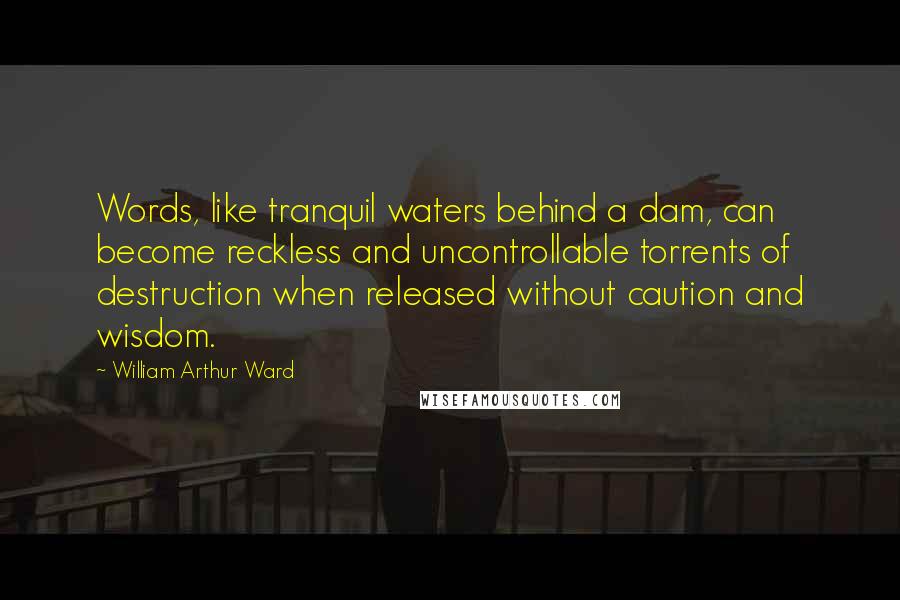 William Arthur Ward Quotes: Words, like tranquil waters behind a dam, can become reckless and uncontrollable torrents of destruction when released without caution and wisdom.