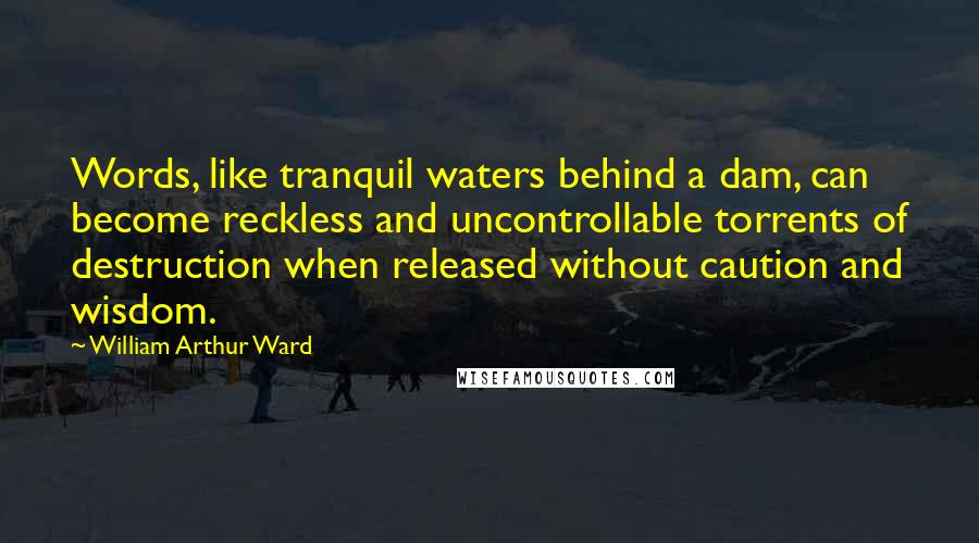 William Arthur Ward Quotes: Words, like tranquil waters behind a dam, can become reckless and uncontrollable torrents of destruction when released without caution and wisdom.