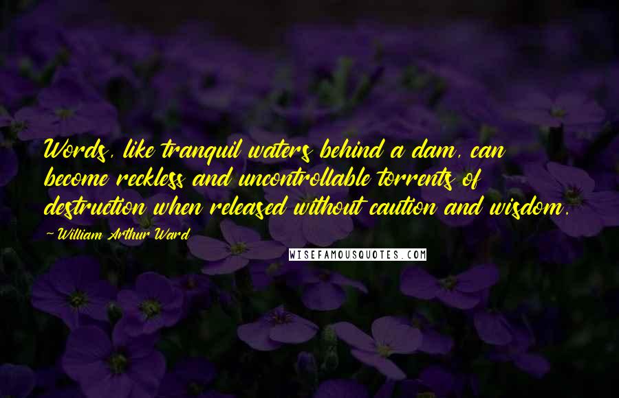 William Arthur Ward Quotes: Words, like tranquil waters behind a dam, can become reckless and uncontrollable torrents of destruction when released without caution and wisdom.