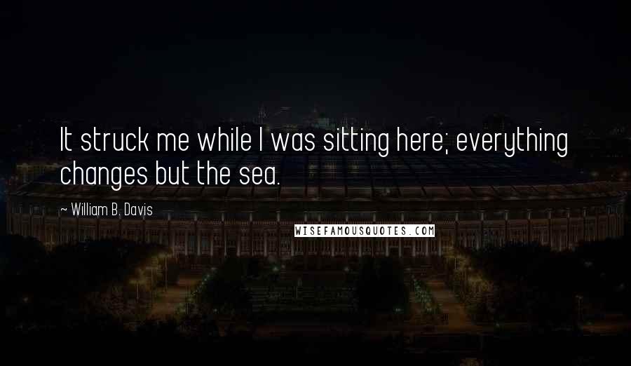 William B. Davis Quotes: It struck me while I was sitting here; everything changes but the sea.
