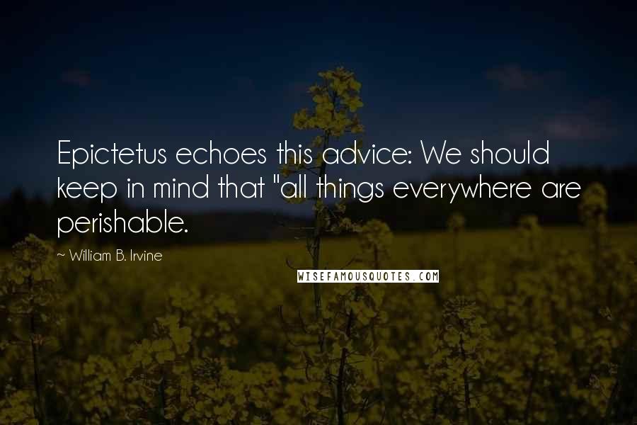 William B. Irvine Quotes: Epictetus echoes this advice: We should keep in mind that "all things everywhere are perishable.