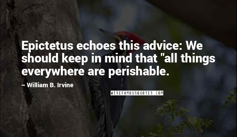 William B. Irvine Quotes: Epictetus echoes this advice: We should keep in mind that "all things everywhere are perishable.