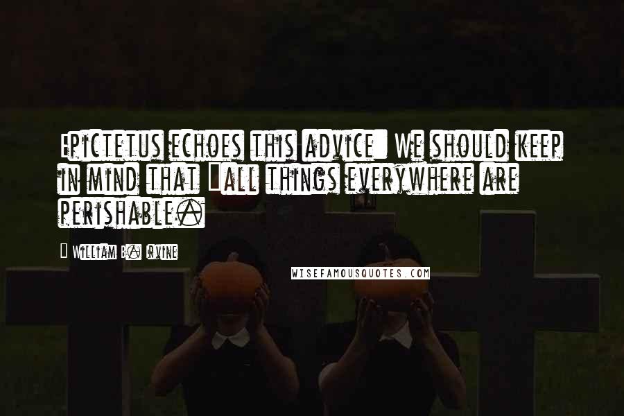 William B. Irvine Quotes: Epictetus echoes this advice: We should keep in mind that "all things everywhere are perishable.