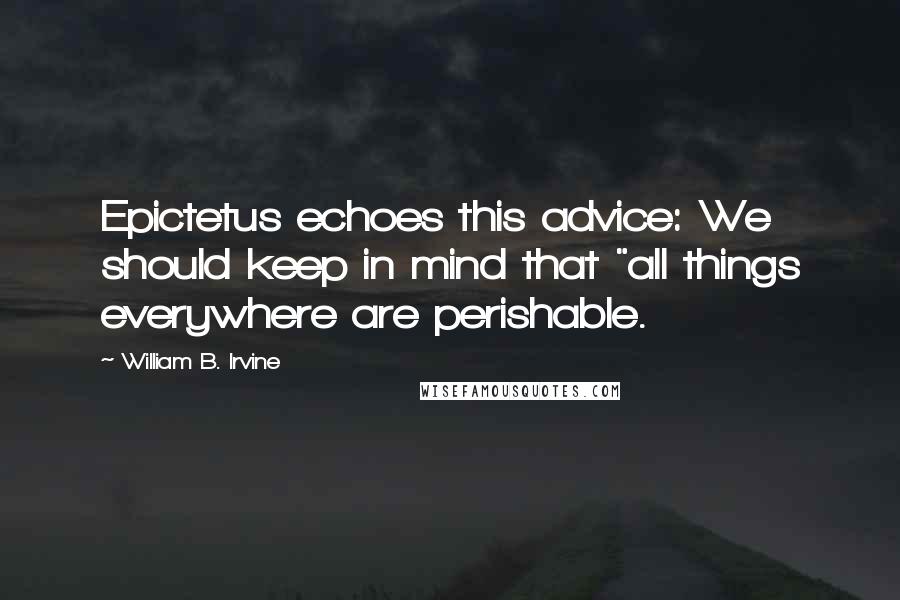 William B. Irvine Quotes: Epictetus echoes this advice: We should keep in mind that "all things everywhere are perishable.