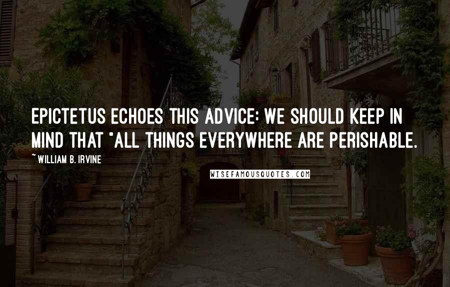 William B. Irvine Quotes: Epictetus echoes this advice: We should keep in mind that "all things everywhere are perishable.