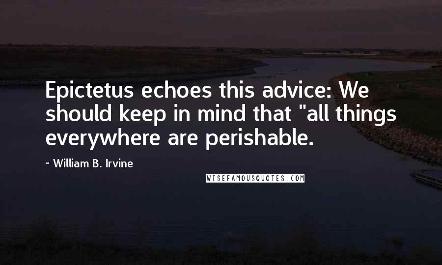 William B. Irvine Quotes: Epictetus echoes this advice: We should keep in mind that "all things everywhere are perishable.