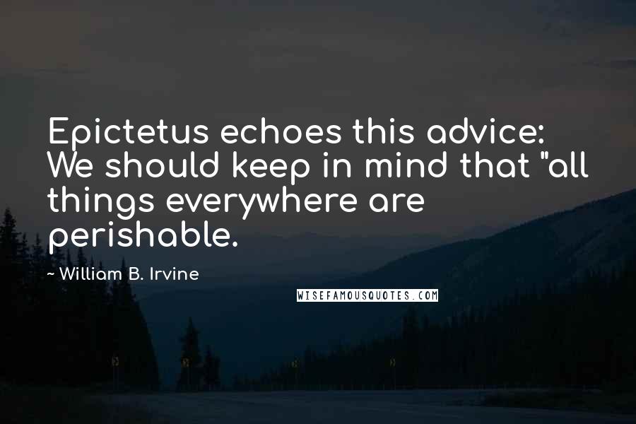 William B. Irvine Quotes: Epictetus echoes this advice: We should keep in mind that "all things everywhere are perishable.