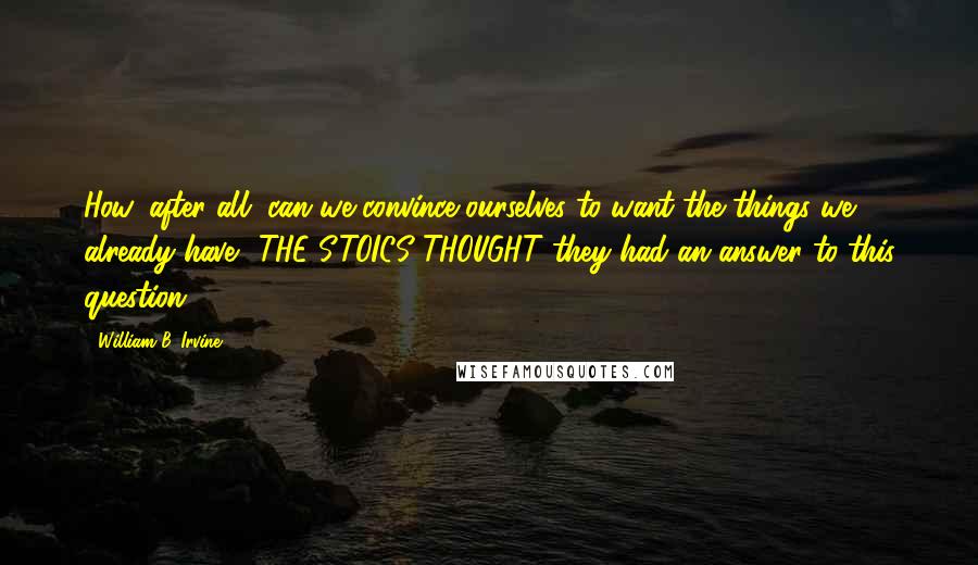 William B. Irvine Quotes: How, after all, can we convince ourselves to want the things we already have? THE STOICS THOUGHT they had an answer to this question.