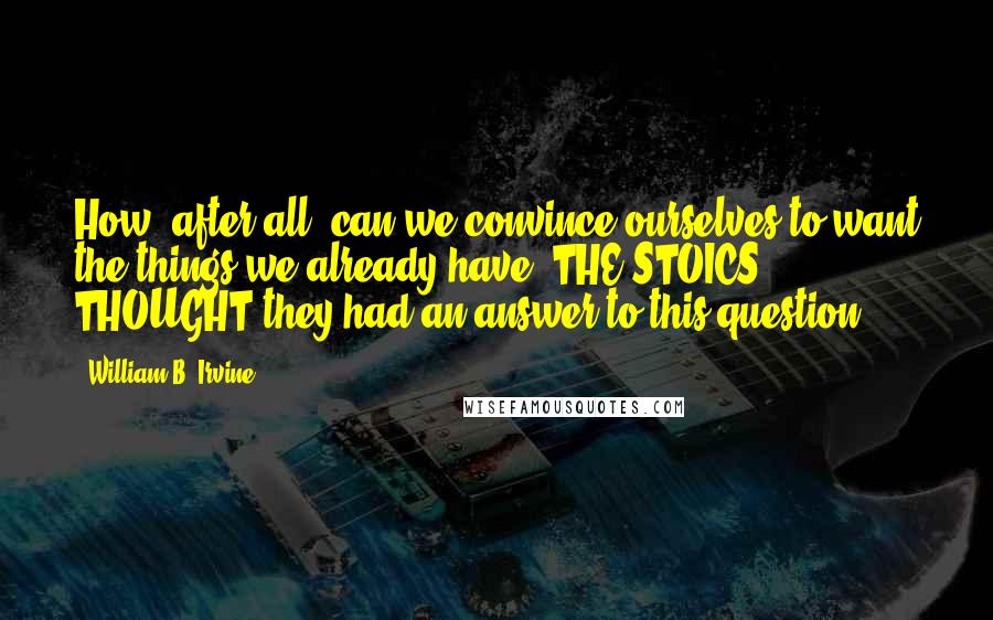 William B. Irvine Quotes: How, after all, can we convince ourselves to want the things we already have? THE STOICS THOUGHT they had an answer to this question.