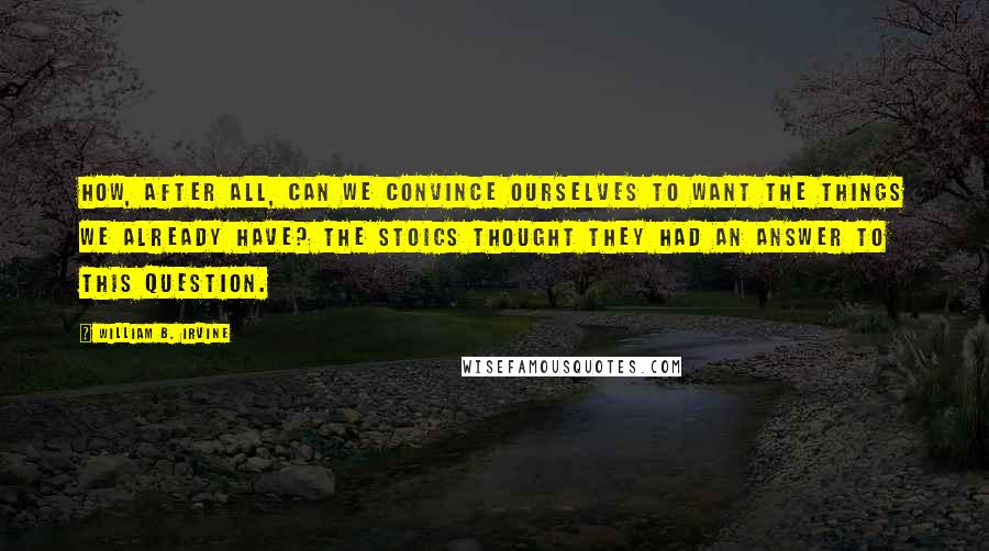 William B. Irvine Quotes: How, after all, can we convince ourselves to want the things we already have? THE STOICS THOUGHT they had an answer to this question.