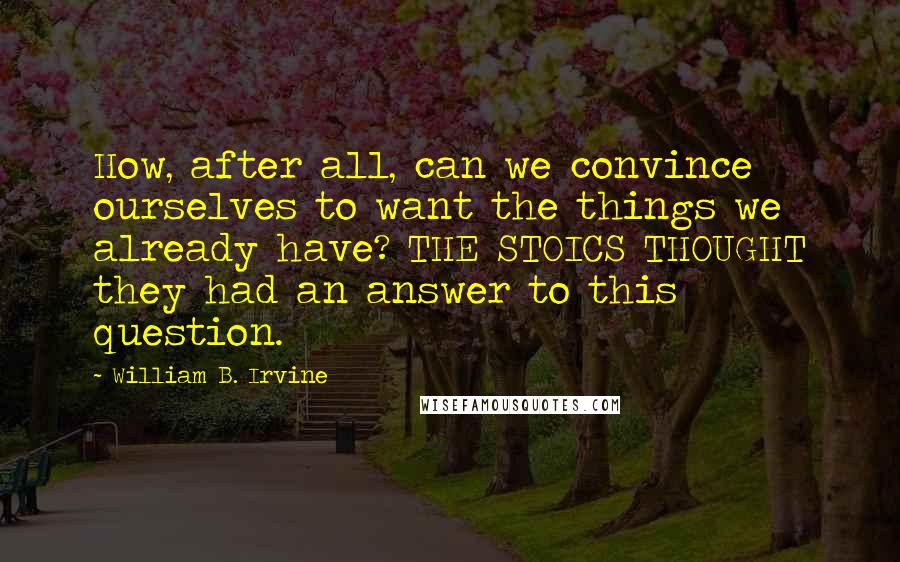 William B. Irvine Quotes: How, after all, can we convince ourselves to want the things we already have? THE STOICS THOUGHT they had an answer to this question.