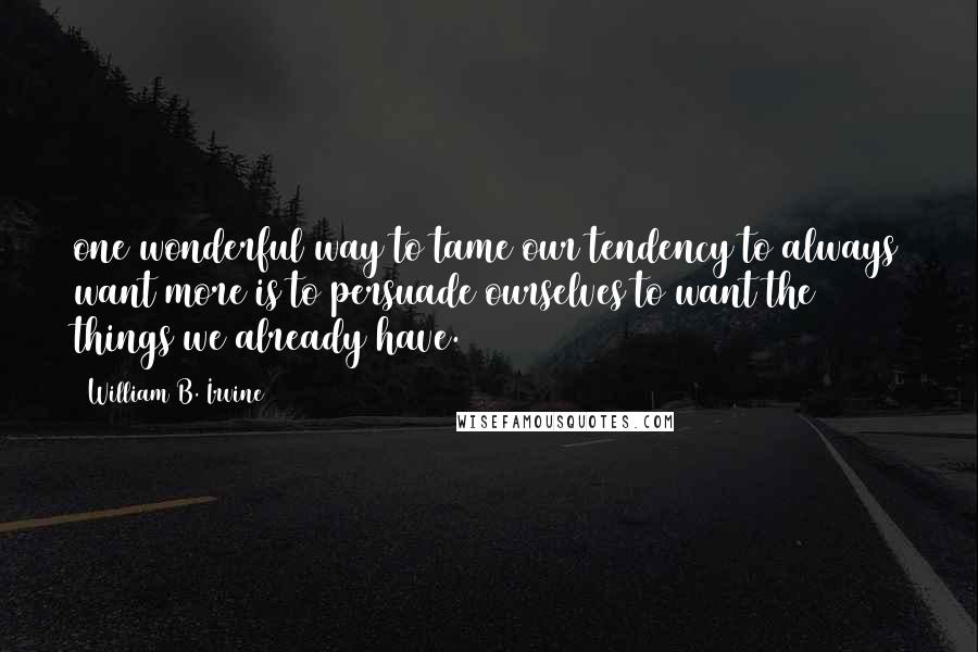 William B. Irvine Quotes: one wonderful way to tame our tendency to always want more is to persuade ourselves to want the things we already have.
