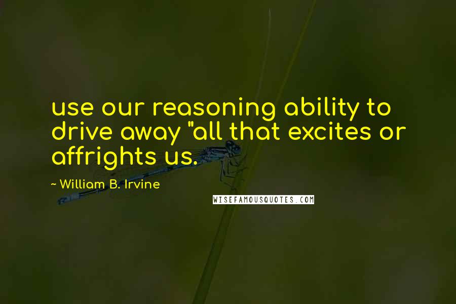 William B. Irvine Quotes: use our reasoning ability to drive away "all that excites or affrights us.