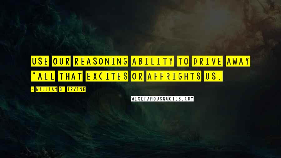 William B. Irvine Quotes: use our reasoning ability to drive away "all that excites or affrights us.