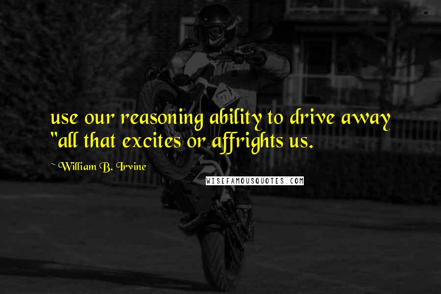 William B. Irvine Quotes: use our reasoning ability to drive away "all that excites or affrights us.