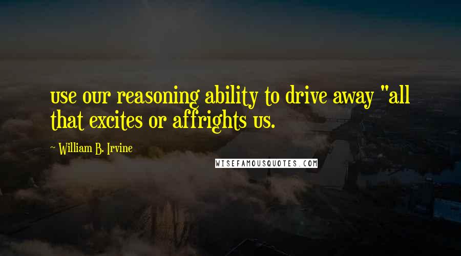 William B. Irvine Quotes: use our reasoning ability to drive away "all that excites or affrights us.