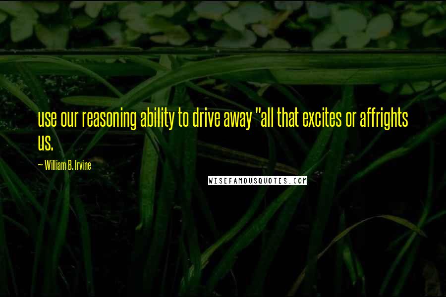 William B. Irvine Quotes: use our reasoning ability to drive away "all that excites or affrights us.