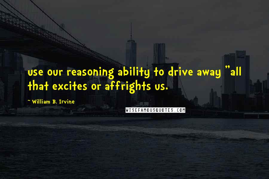 William B. Irvine Quotes: use our reasoning ability to drive away "all that excites or affrights us.