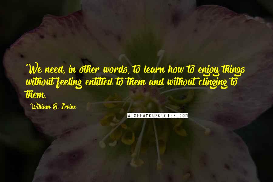 William B. Irvine Quotes: We need, in other words, to learn how to enjoy things without feeling entitled to them and without clinging to them.