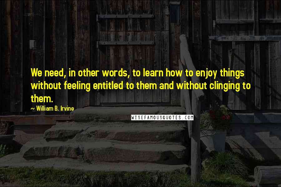William B. Irvine Quotes: We need, in other words, to learn how to enjoy things without feeling entitled to them and without clinging to them.