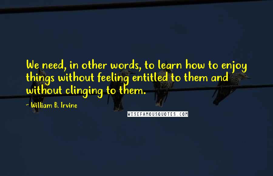 William B. Irvine Quotes: We need, in other words, to learn how to enjoy things without feeling entitled to them and without clinging to them.