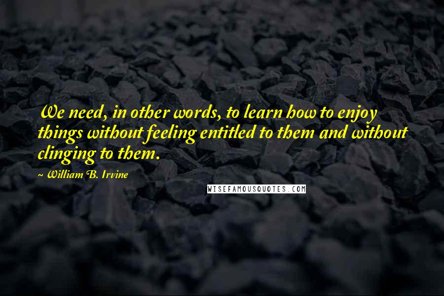 William B. Irvine Quotes: We need, in other words, to learn how to enjoy things without feeling entitled to them and without clinging to them.