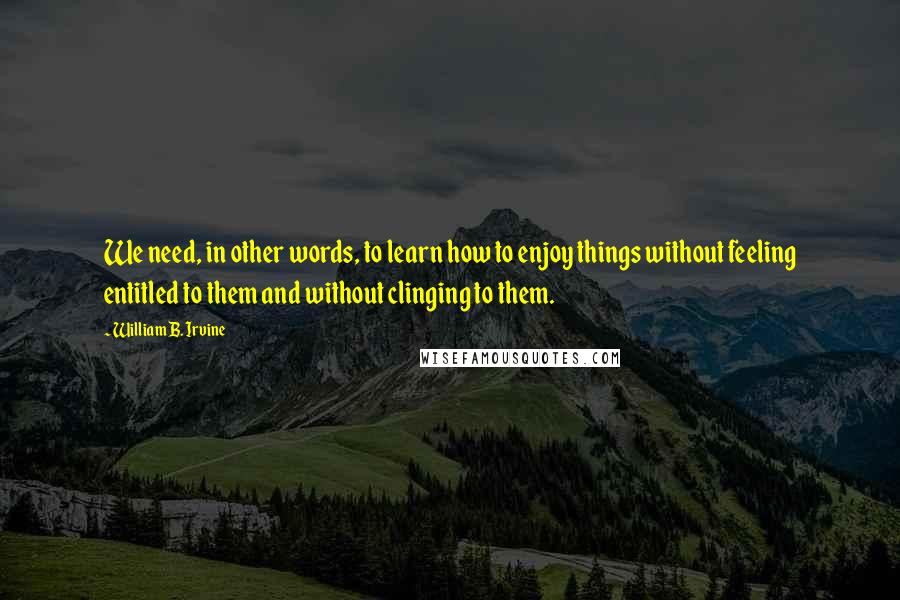 William B. Irvine Quotes: We need, in other words, to learn how to enjoy things without feeling entitled to them and without clinging to them.