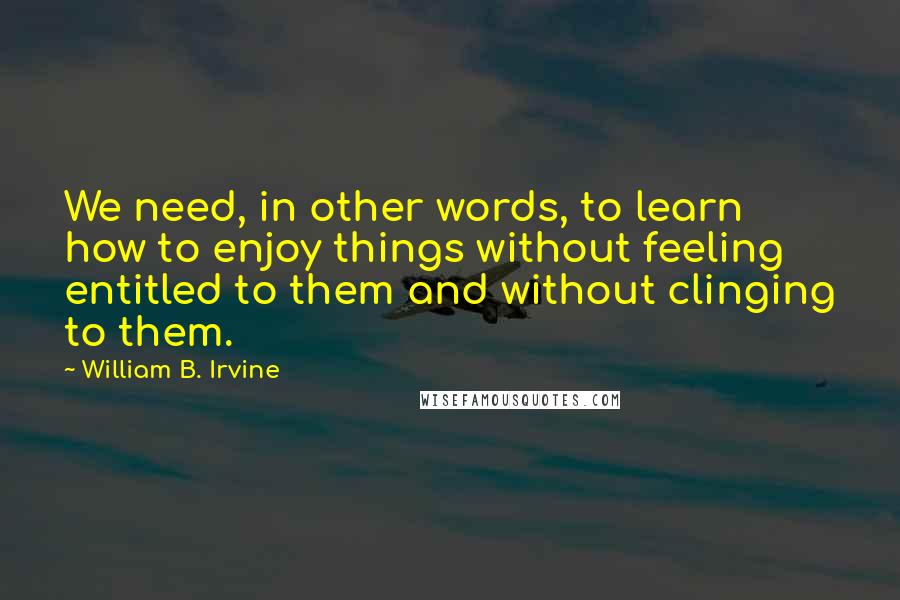 William B. Irvine Quotes: We need, in other words, to learn how to enjoy things without feeling entitled to them and without clinging to them.