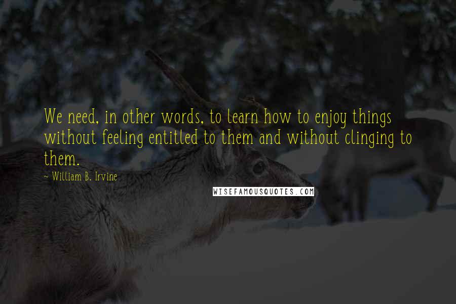 William B. Irvine Quotes: We need, in other words, to learn how to enjoy things without feeling entitled to them and without clinging to them.