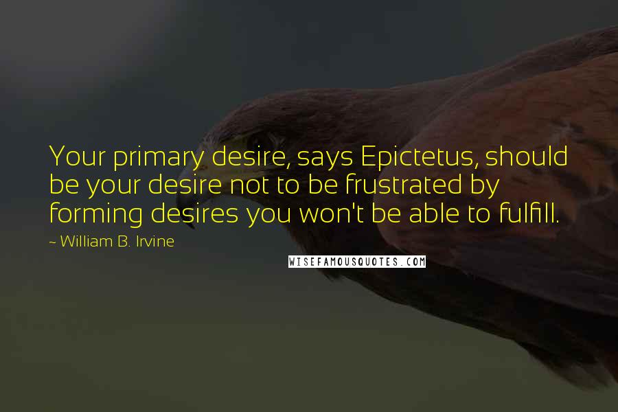 William B. Irvine Quotes: Your primary desire, says Epictetus, should be your desire not to be frustrated by forming desires you won't be able to fulfill.