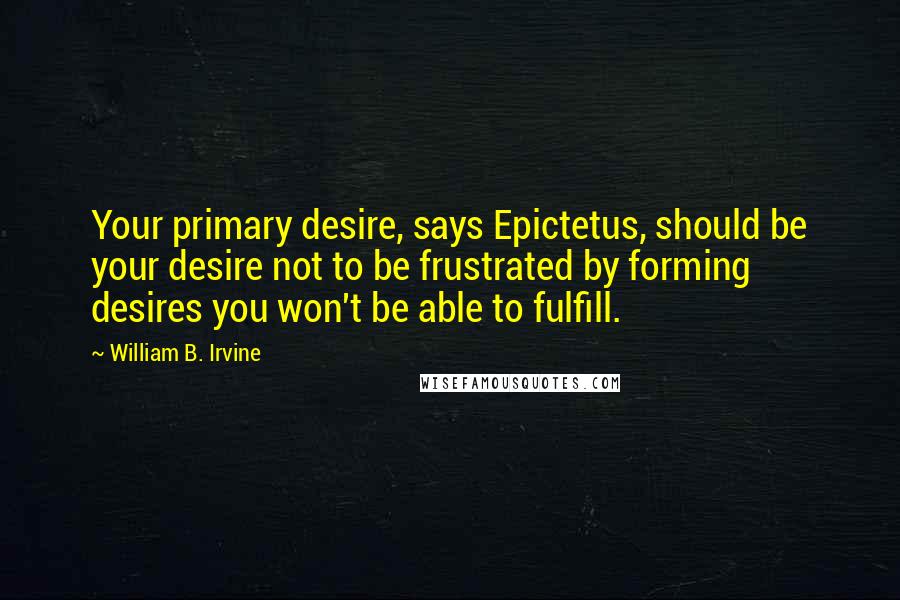 William B. Irvine Quotes: Your primary desire, says Epictetus, should be your desire not to be frustrated by forming desires you won't be able to fulfill.