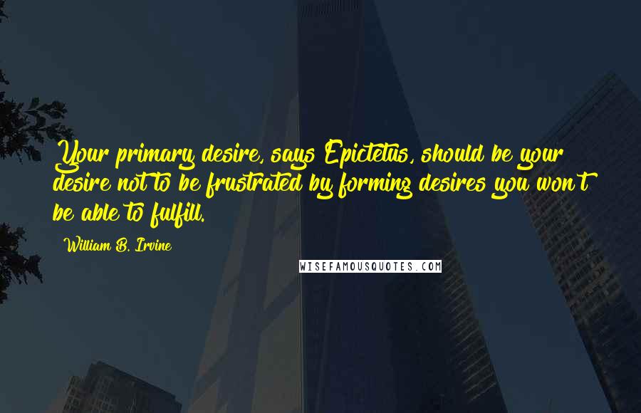 William B. Irvine Quotes: Your primary desire, says Epictetus, should be your desire not to be frustrated by forming desires you won't be able to fulfill.