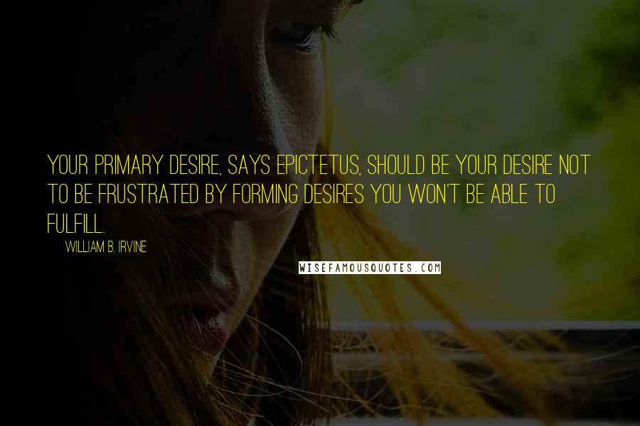 William B. Irvine Quotes: Your primary desire, says Epictetus, should be your desire not to be frustrated by forming desires you won't be able to fulfill.