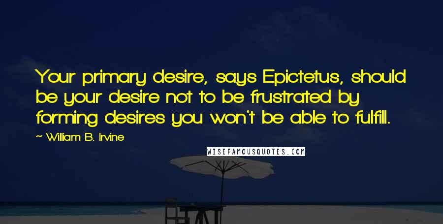 William B. Irvine Quotes: Your primary desire, says Epictetus, should be your desire not to be frustrated by forming desires you won't be able to fulfill.