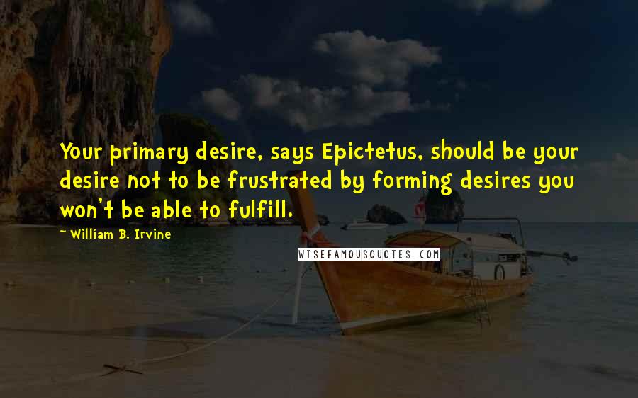 William B. Irvine Quotes: Your primary desire, says Epictetus, should be your desire not to be frustrated by forming desires you won't be able to fulfill.