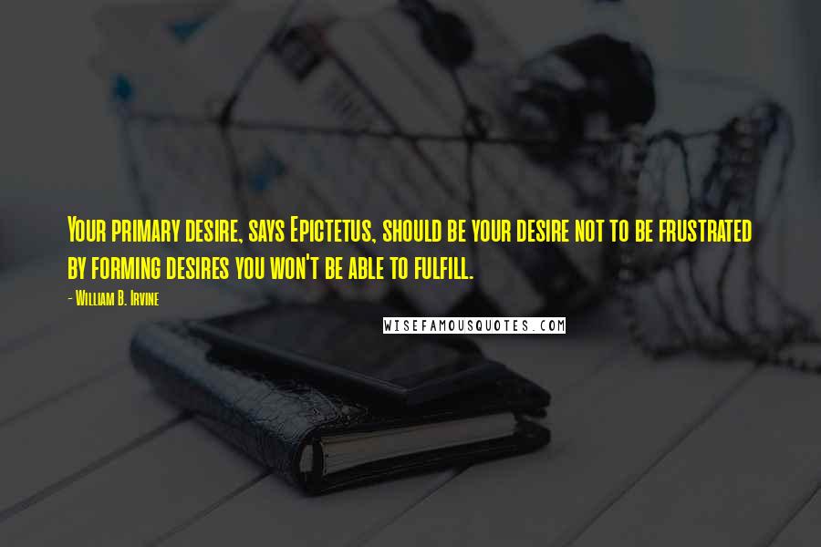 William B. Irvine Quotes: Your primary desire, says Epictetus, should be your desire not to be frustrated by forming desires you won't be able to fulfill.