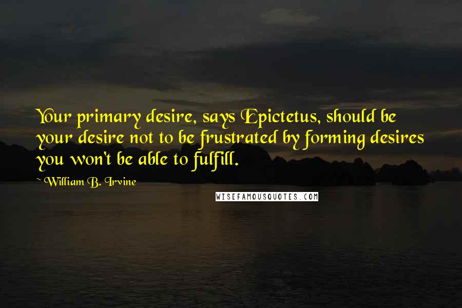 William B. Irvine Quotes: Your primary desire, says Epictetus, should be your desire not to be frustrated by forming desires you won't be able to fulfill.