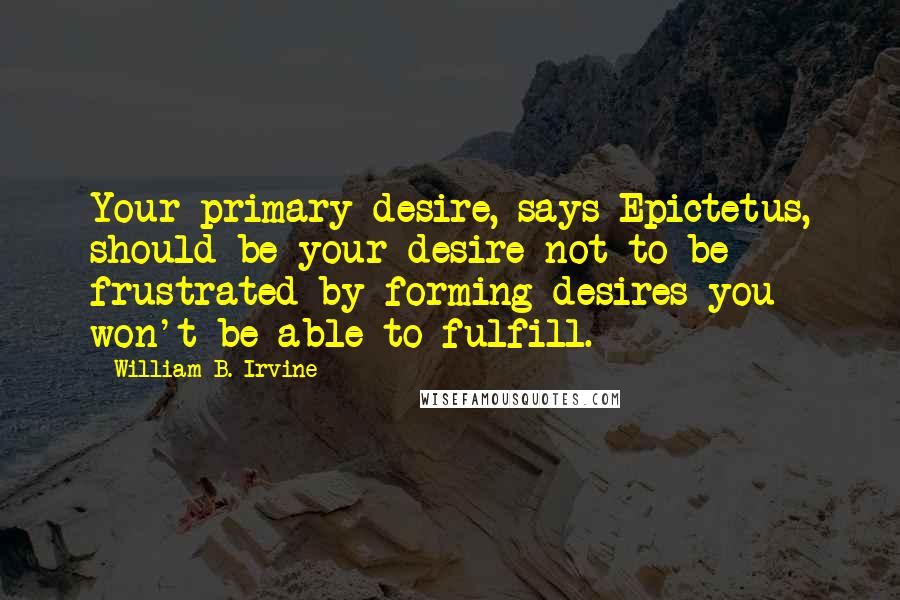 William B. Irvine Quotes: Your primary desire, says Epictetus, should be your desire not to be frustrated by forming desires you won't be able to fulfill.