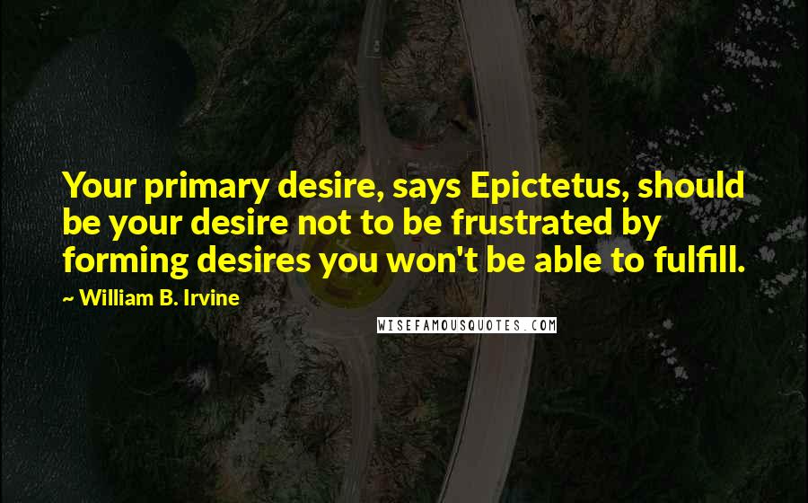 William B. Irvine Quotes: Your primary desire, says Epictetus, should be your desire not to be frustrated by forming desires you won't be able to fulfill.