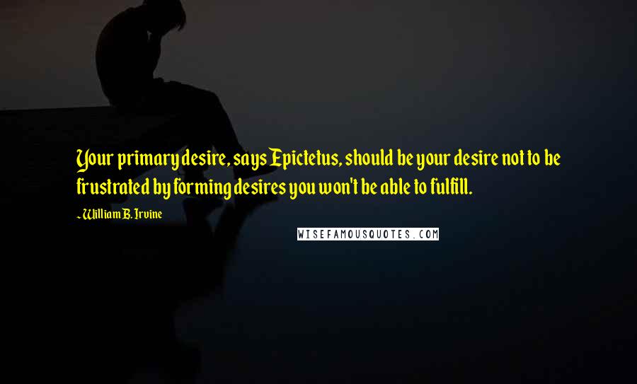 William B. Irvine Quotes: Your primary desire, says Epictetus, should be your desire not to be frustrated by forming desires you won't be able to fulfill.