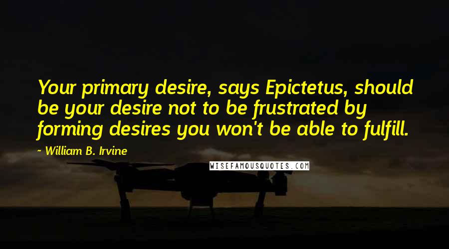 William B. Irvine Quotes: Your primary desire, says Epictetus, should be your desire not to be frustrated by forming desires you won't be able to fulfill.