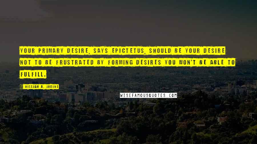 William B. Irvine Quotes: Your primary desire, says Epictetus, should be your desire not to be frustrated by forming desires you won't be able to fulfill.