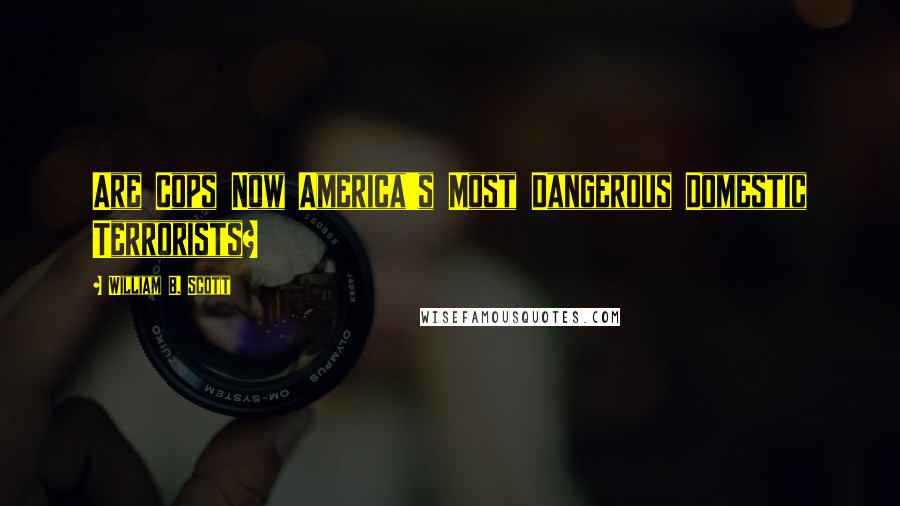 William B. Scott Quotes: Are Cops Now America's Most Dangerous Domestic Terrorists?