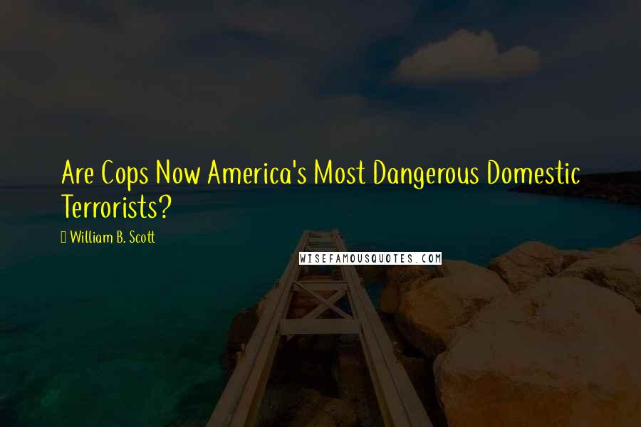 William B. Scott Quotes: Are Cops Now America's Most Dangerous Domestic Terrorists?