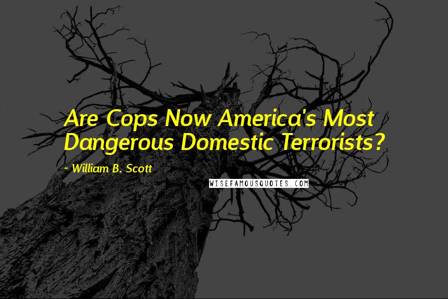 William B. Scott Quotes: Are Cops Now America's Most Dangerous Domestic Terrorists?