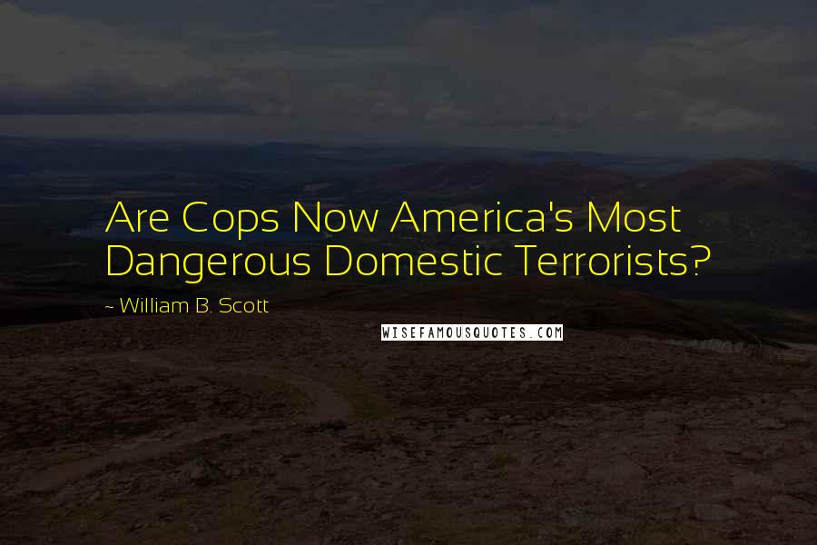 William B. Scott Quotes: Are Cops Now America's Most Dangerous Domestic Terrorists?