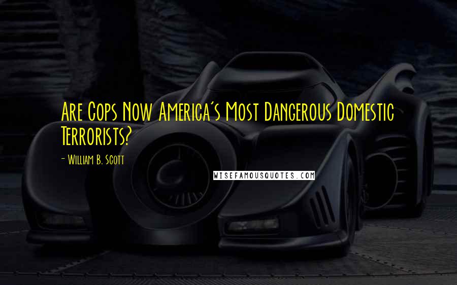 William B. Scott Quotes: Are Cops Now America's Most Dangerous Domestic Terrorists?