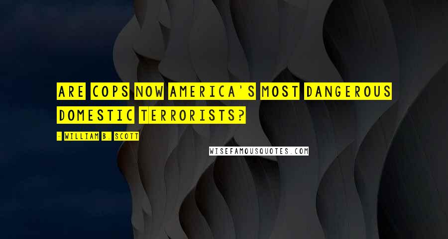 William B. Scott Quotes: Are Cops Now America's Most Dangerous Domestic Terrorists?