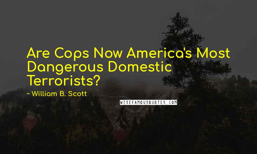 William B. Scott Quotes: Are Cops Now America's Most Dangerous Domestic Terrorists?