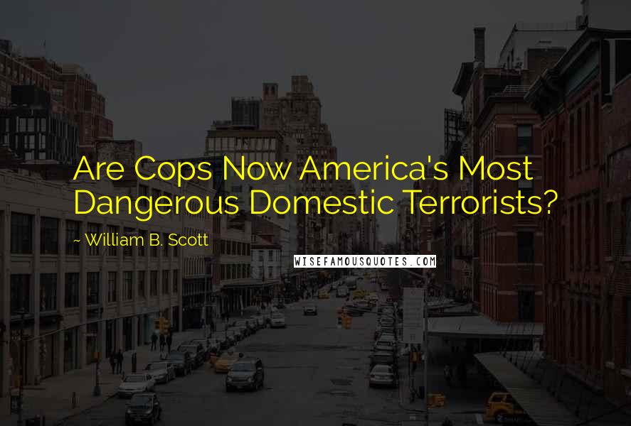 William B. Scott Quotes: Are Cops Now America's Most Dangerous Domestic Terrorists?